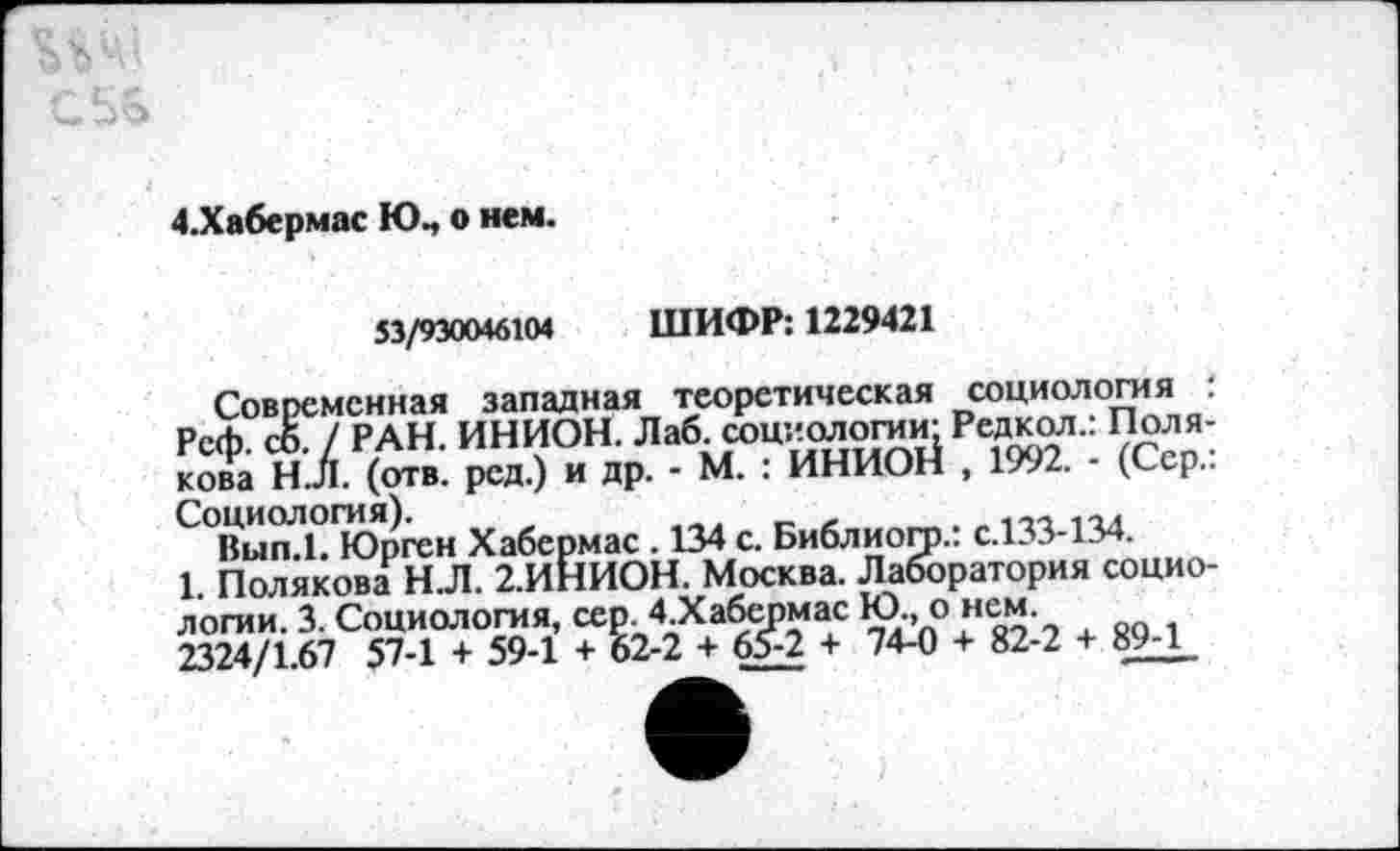 ﻿С.5&
4,Хабермас Юп о нем.
53/930046104 ШИФР: 1229421
Современная западная теоретическая социологи я : Рсф. сЙ / РАН. ИНИОН. Лаб. социологии: Редкол.: Полякова Н.Л. (отв. род.) и др. - М. : ИНИОН , 1992. - (Сер..
С°Вь1п?Ь1Юрген Хабермас. 134 с. Библиогр.: с.133-134.
1. Полякова Н.Л. 2.ИНИОН. Москва. Лаборатория социологии. 3. Социология, сер. 4 Хабермас Ю., о нем.
2324/1.67 57-1 + 59-1 + 62-2 + 65-2 + 74-0 + 82-2 + 89Л_